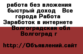 работа без вложения, быстрый доход - Все города Работа » Заработок в интернете   . Волгоградская обл.,Волгоград г.